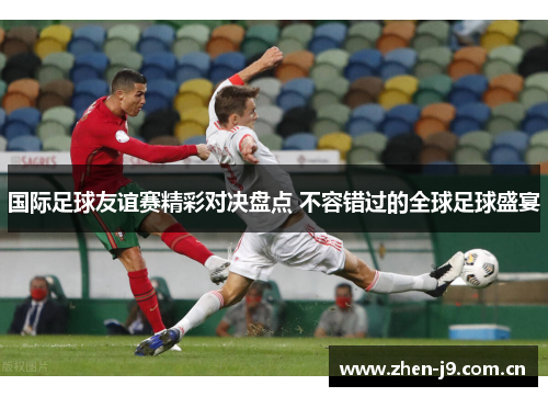 国际足球友谊赛精彩对决盘点 不容错过的全球足球盛宴 国际足球友谊赛精彩对决盘点 不容错过的全球足球盛宴